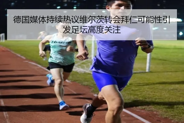 德国媒体持续热议维尔茨转会拜仁可能性引发足坛高度关注