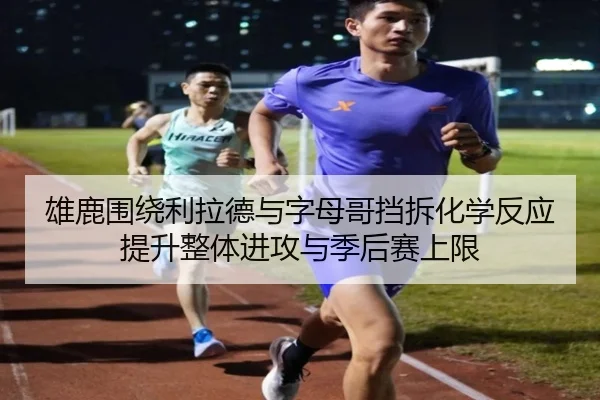雄鹿围绕利拉德与字母哥挡拆化学反应提升整体进攻与季后赛上限